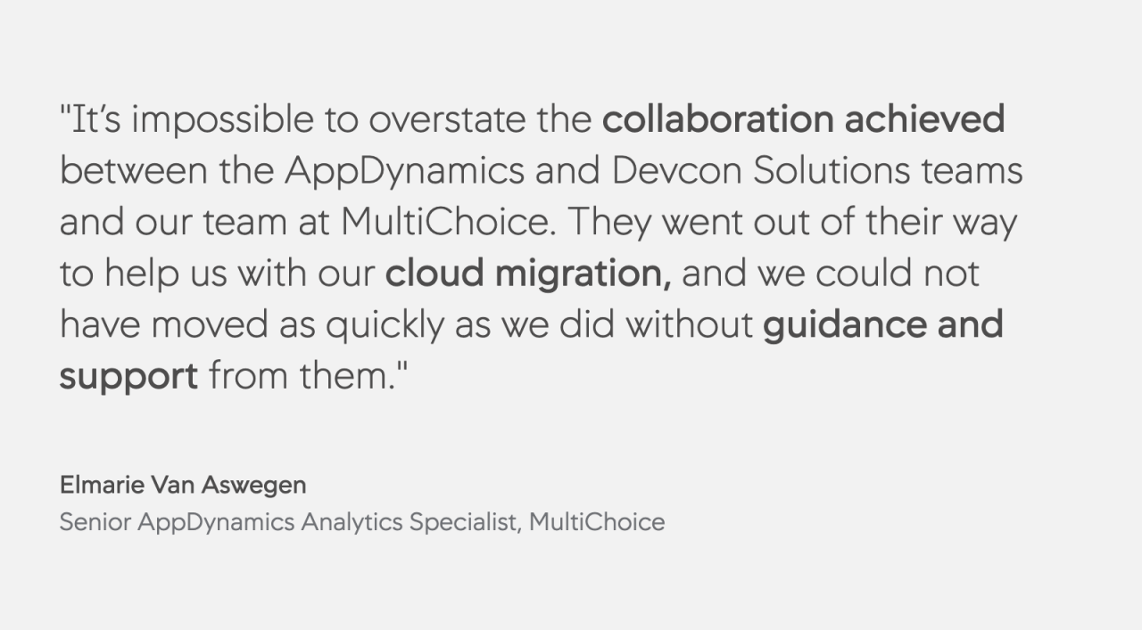 It’s impossible to overstate the collaboration achieved between the AppDynamics and Devcon Solutions teams and our team at MultiChoice. They went out of their way to help us with our cloud migration, and we could not have moved as quickly as we did without guidance and support from them.