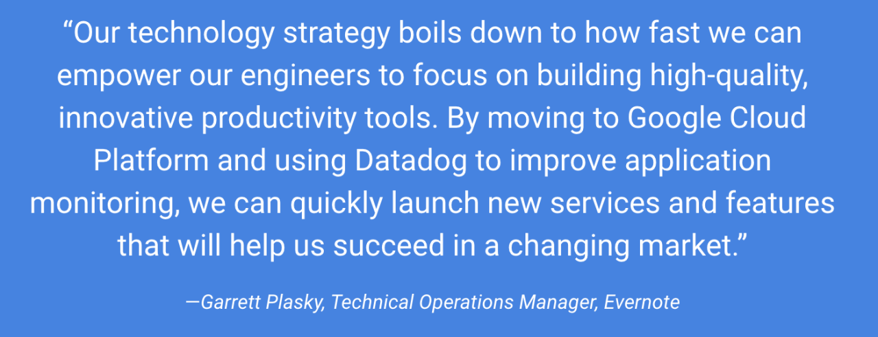 Our technology strategy boils down to how fast we can empower our engineers to focus on building high-quality, innovative productivity tools. By moving to Google Cloud Platform and using Datadog to improve application monitoring, we can quickly launch new services and features that will help us succeed in a changing market.